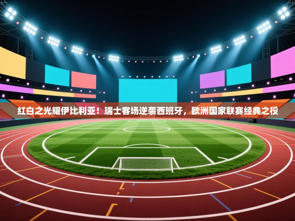 红白之光耀伊比利亚！瑞士客场逆袭西班牙，欧洲国家联赛经典之役  第1张